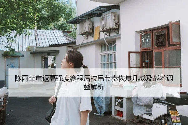陈雨菲重返高强度赛程后拉吊节奏恢复几成及战术调整解析